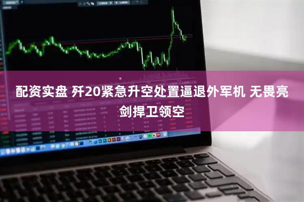 配资实盘 歼20紧急升空处置逼退外军机 无畏亮剑捍卫领空