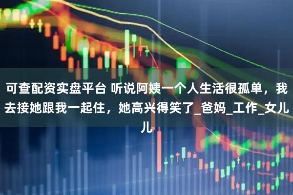 可查配资实盘平台 听说阿姨一个人生活很孤单，我去接她跟我一起住，她高兴得笑了_爸妈_工作_女儿