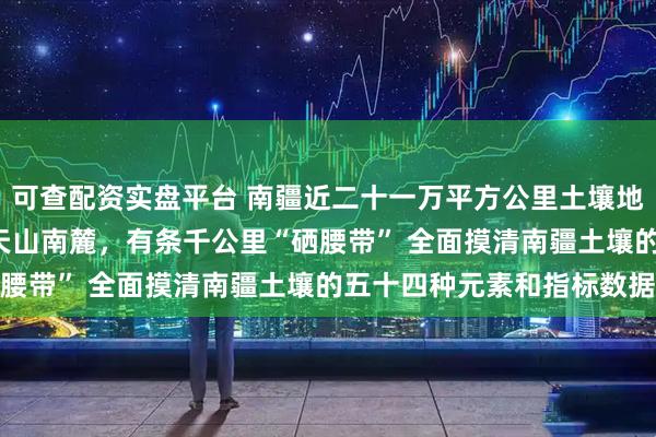 可查配资实盘平台 南疆近二十一万平方公里土壤地球化学调查发现—— 沿天山南麓，有条千公里“硒腰带” 全面摸清南疆土壤的五十四种元素和指标数据