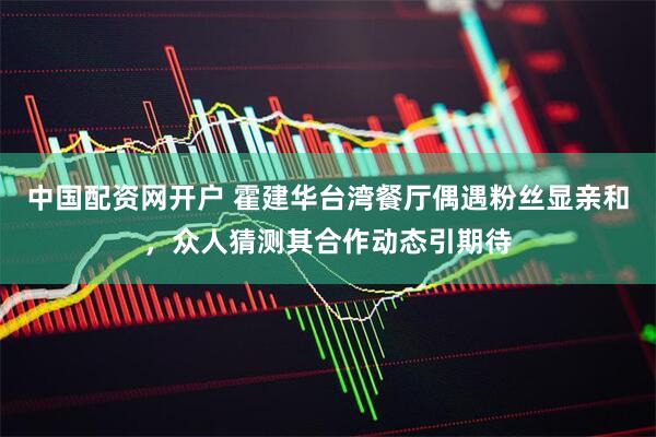 中国配资网开户 霍建华台湾餐厅偶遇粉丝显亲和，众人猜测其合作动态引期待