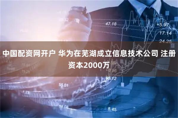 中国配资网开户 华为在芜湖成立信息技术公司 注册资本2000万