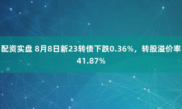 配资实盘 8月8日新23转债下跌0.36%，转股溢价率41.87%