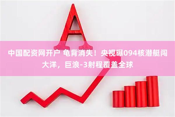 中国配资网开户 龟背消失！央视曝094核潜艇闯大洋，巨浪-3射程覆盖全球