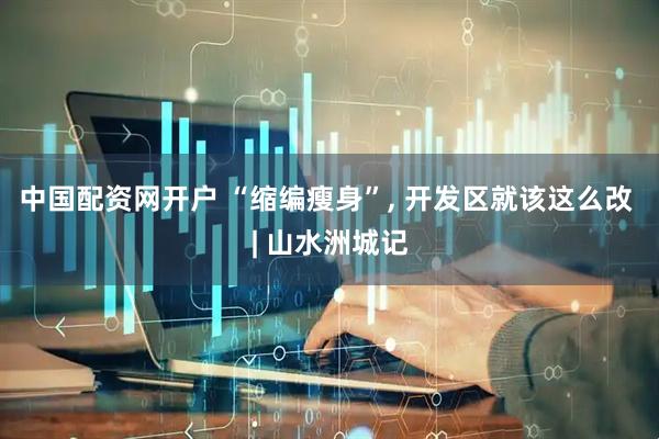 中国配资网开户 “缩编瘦身”, 开发区就该这么改 | 山水洲城记
