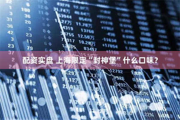配资实盘 上海限定“封神堡”什么口味？