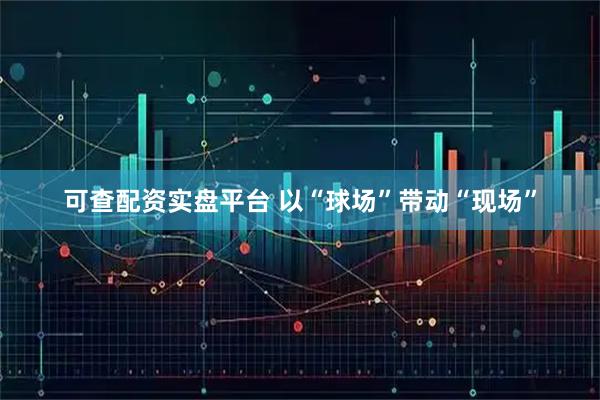 可查配资实盘平台 以“球场”带动“现场”