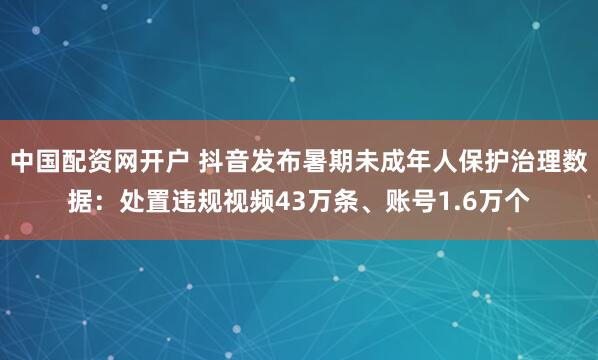 中国配资网开户 抖音发布暑期未成年人保护治理数据：处置违规视频43万条、账号1.6万个