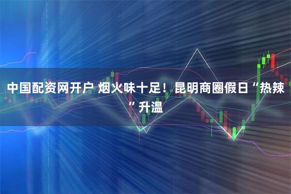 中国配资网开户 烟火味十足！昆明商圈假日“热辣”升温