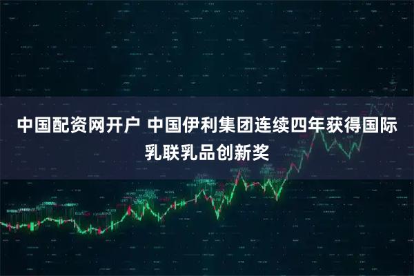 中国配资网开户 中国伊利集团连续四年获得国际乳联乳品创新奖