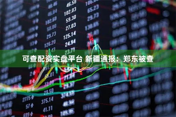 可查配资实盘平台 新疆通报：郑东被查