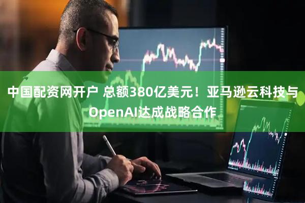 中国配资网开户 总额380亿美元！亚马逊云科技与OpenAI达成战略合作