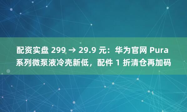 配资实盘 299 → 29.9 元：华为官网 Pura 系列微泵液冷壳新低，配件 1 折清仓再加码