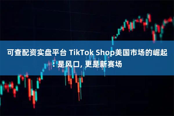 可查配资实盘平台 TikTok Shop美国市场的崛起: 是风口, 更是新赛场