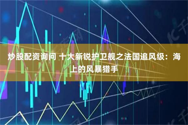 炒股配资询问 十大新锐护卫舰之法国追风级：海上的风暴猎手