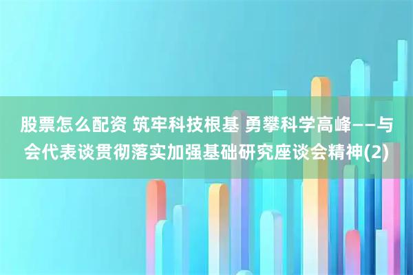 股票怎么配资 筑牢科技根基 勇攀科学高峰——与会代表谈贯彻落实加强基础研究座谈会精神(2)