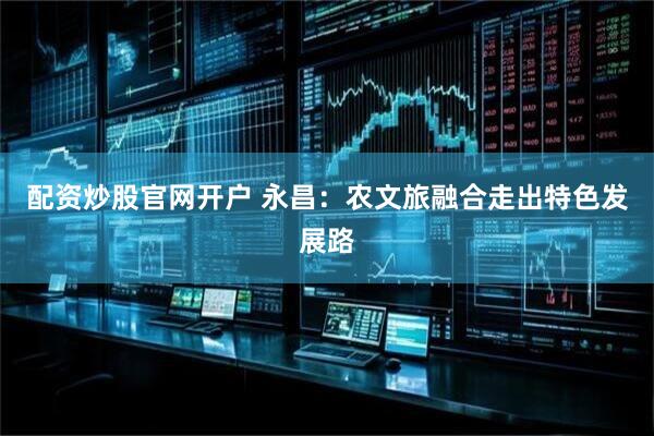 配资炒股官网开户 永昌：农文旅融合走出特色发展路