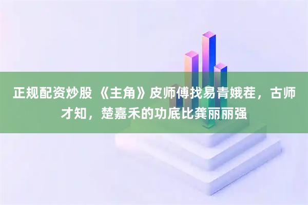 正规配资炒股 《主角》皮师傅找易青娥茬，古师才知，楚嘉禾的功底比龚丽丽强