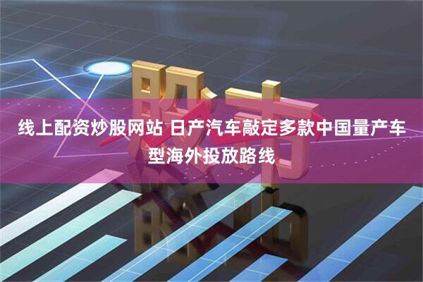 线上配资炒股网站 日产汽车敲定多款中国量产车型海外投放路线