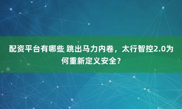 配资平台有哪些 跳出马力内卷，太行智控2.0为何重新定义安全？