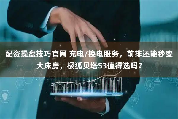 配资操盘技巧官网 充电/换电服务，前排还能秒变大床房，极狐贝塔S3值得选吗？