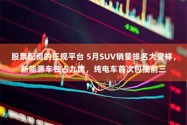 股票配资的正规平台 5月SUV销量排名大变样，新能源车独占九席，纯电车首次包揽前三